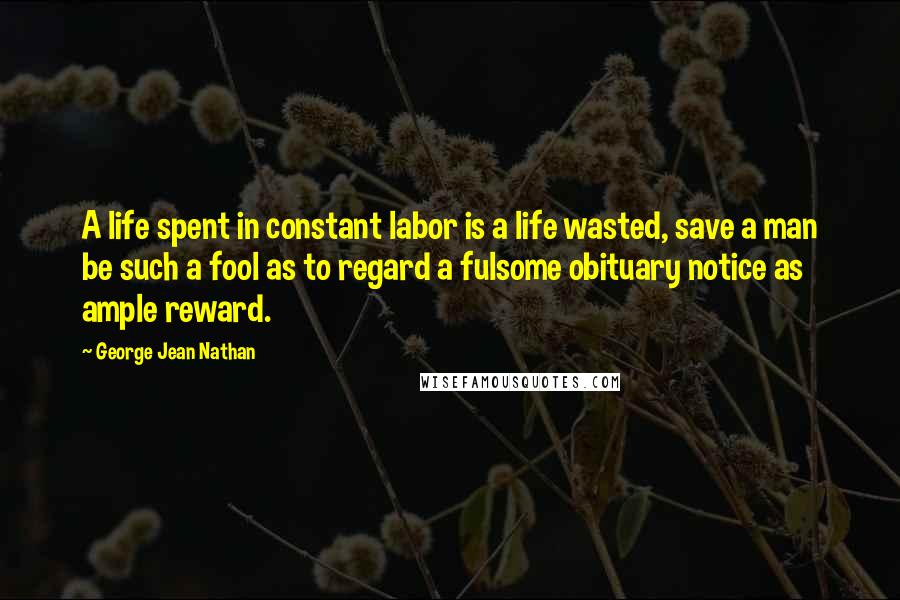 George Jean Nathan Quotes: A life spent in constant labor is a life wasted, save a man be such a fool as to regard a fulsome obituary notice as ample reward.