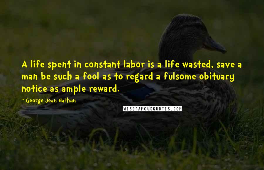 George Jean Nathan Quotes: A life spent in constant labor is a life wasted, save a man be such a fool as to regard a fulsome obituary notice as ample reward.