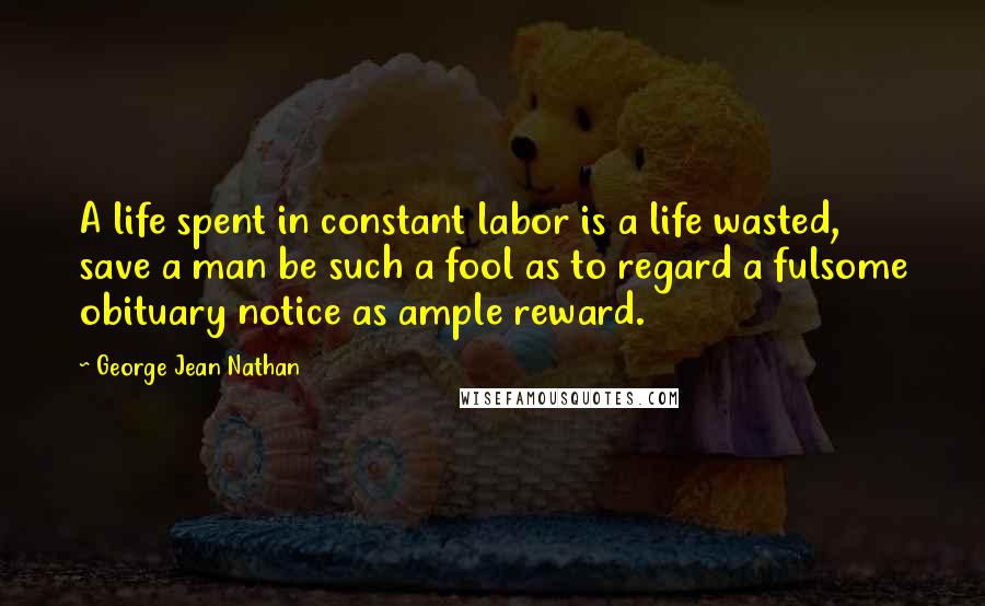 George Jean Nathan Quotes: A life spent in constant labor is a life wasted, save a man be such a fool as to regard a fulsome obituary notice as ample reward.