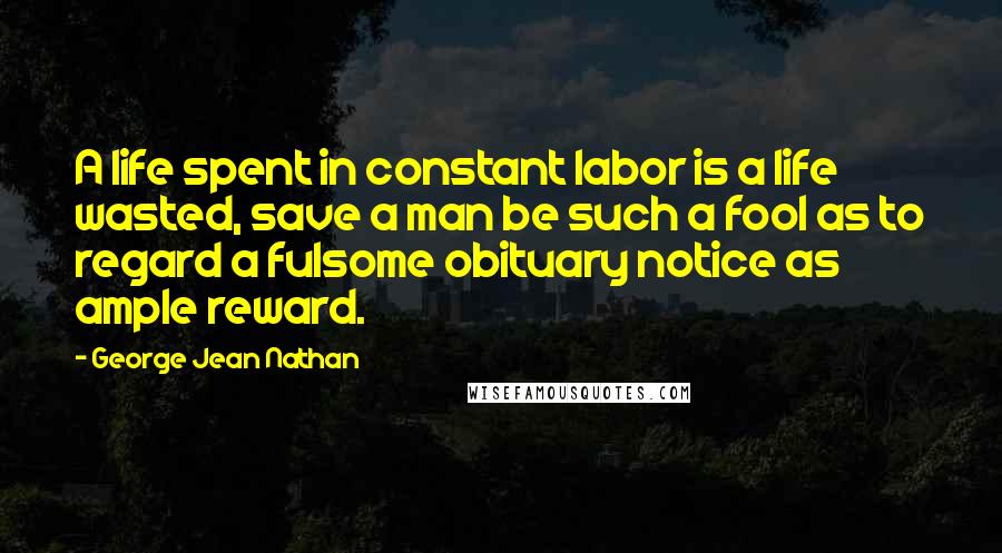 George Jean Nathan Quotes: A life spent in constant labor is a life wasted, save a man be such a fool as to regard a fulsome obituary notice as ample reward.