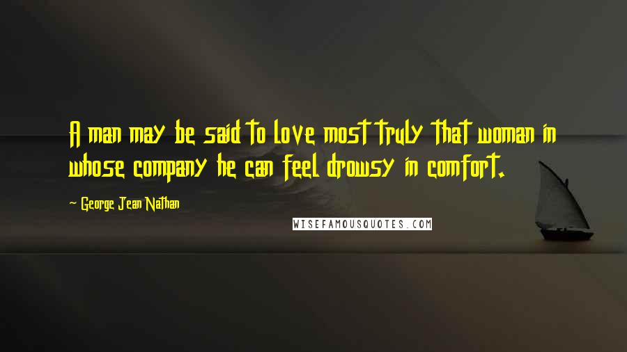 George Jean Nathan Quotes: A man may be said to love most truly that woman in whose company he can feel drowsy in comfort.