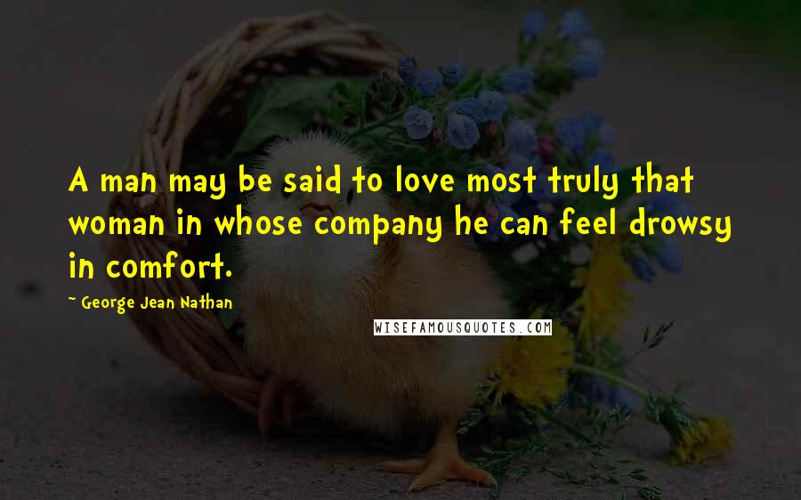 George Jean Nathan Quotes: A man may be said to love most truly that woman in whose company he can feel drowsy in comfort.