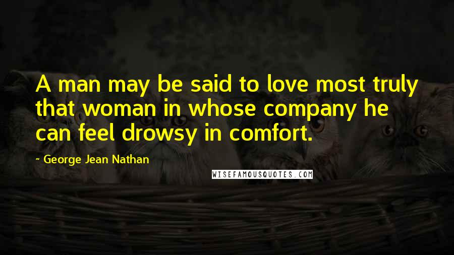 George Jean Nathan Quotes: A man may be said to love most truly that woman in whose company he can feel drowsy in comfort.