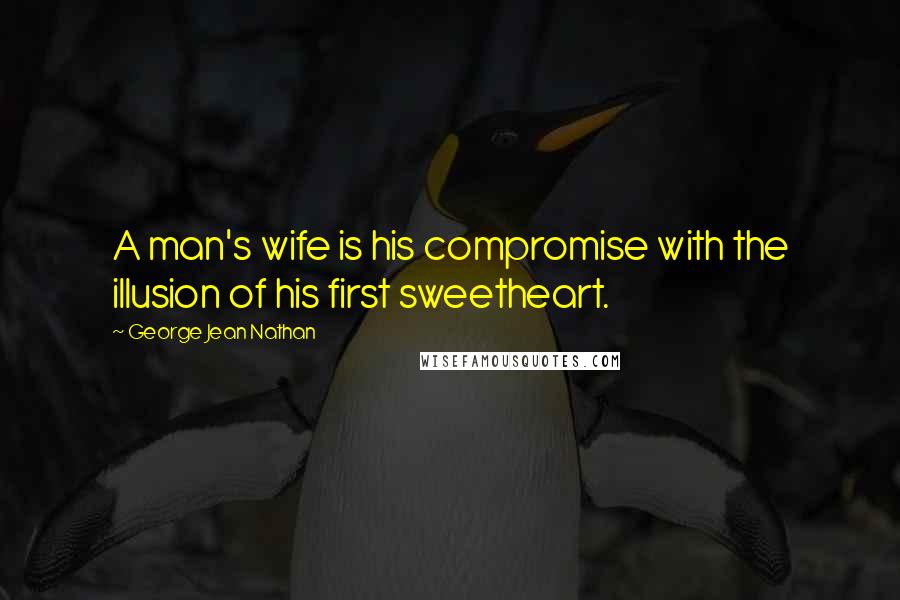 George Jean Nathan Quotes: A man's wife is his compromise with the illusion of his first sweetheart.
