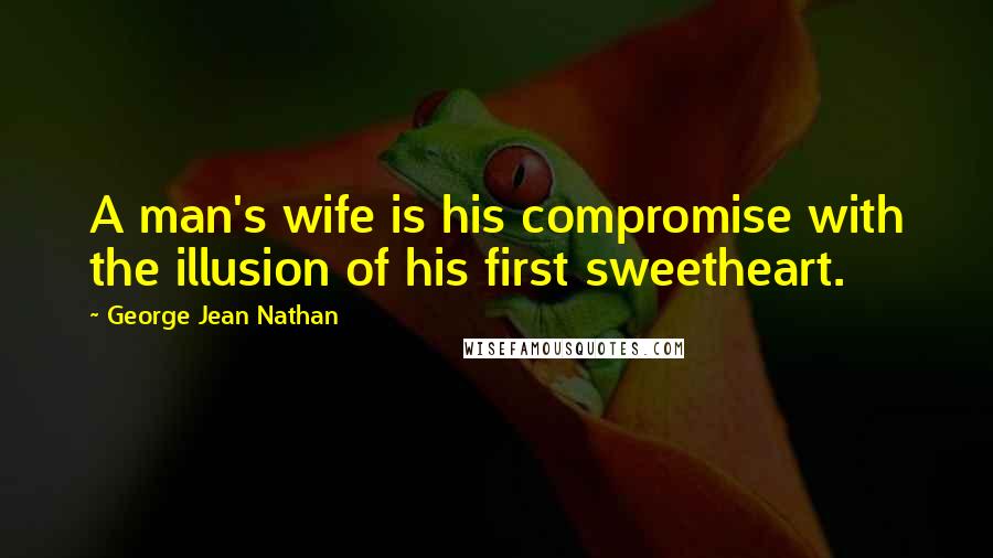 George Jean Nathan Quotes: A man's wife is his compromise with the illusion of his first sweetheart.