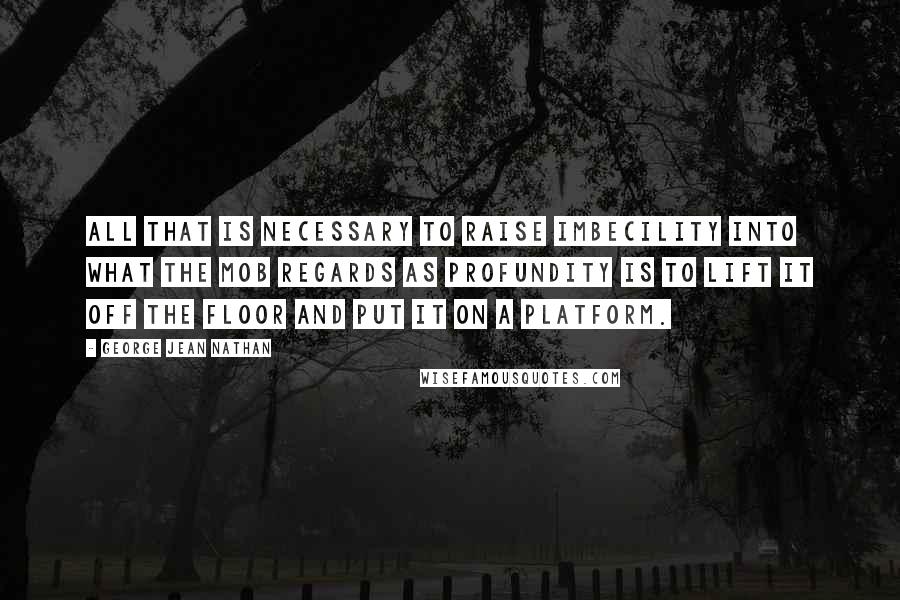 George Jean Nathan Quotes: All that is necessary to raise imbecility into what the mob regards as profundity is to lift it off the floor and put it on a platform.