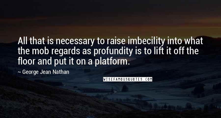 George Jean Nathan Quotes: All that is necessary to raise imbecility into what the mob regards as profundity is to lift it off the floor and put it on a platform.
