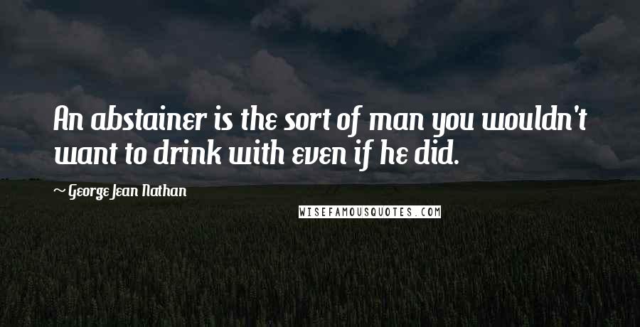 George Jean Nathan Quotes: An abstainer is the sort of man you wouldn't want to drink with even if he did.