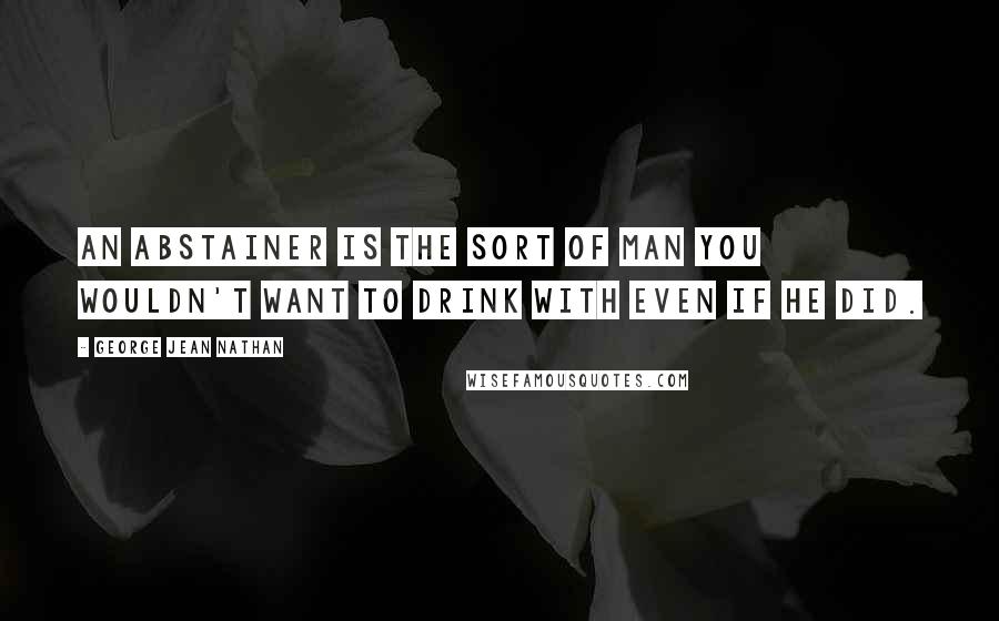 George Jean Nathan Quotes: An abstainer is the sort of man you wouldn't want to drink with even if he did.