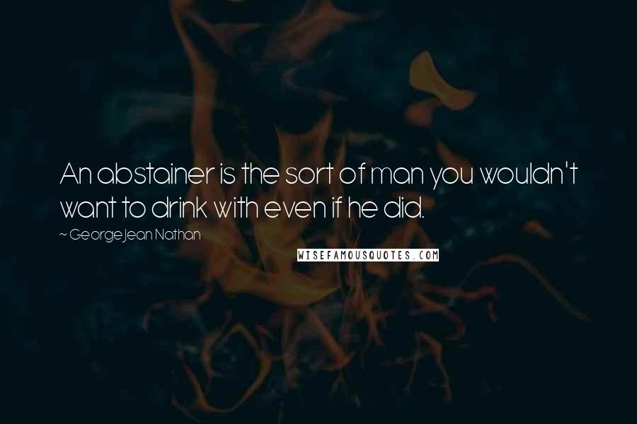 George Jean Nathan Quotes: An abstainer is the sort of man you wouldn't want to drink with even if he did.