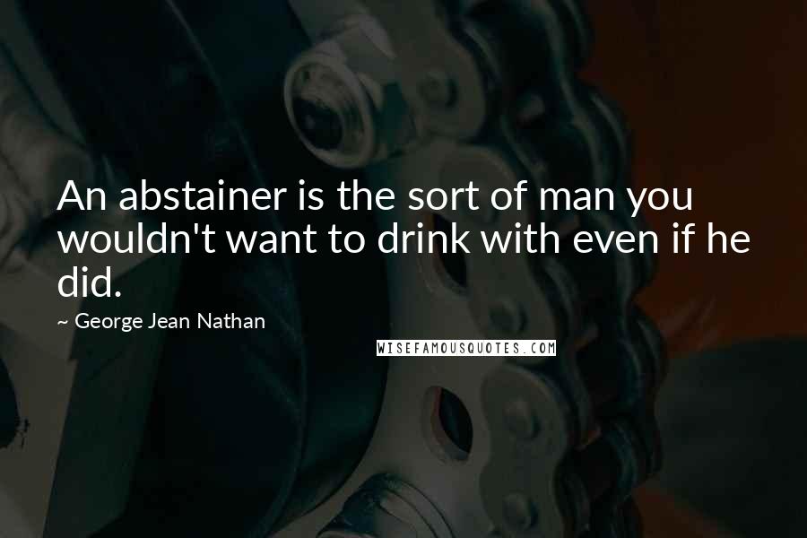 George Jean Nathan Quotes: An abstainer is the sort of man you wouldn't want to drink with even if he did.