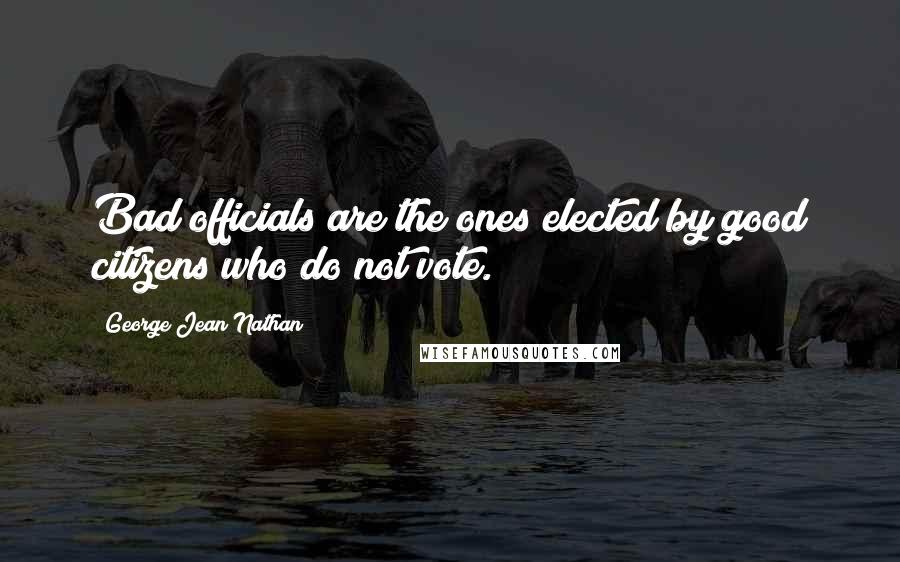 George Jean Nathan Quotes: Bad officials are the ones elected by good citizens who do not vote.