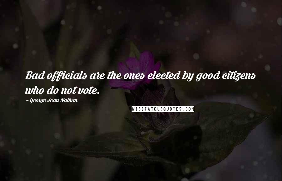 George Jean Nathan Quotes: Bad officials are the ones elected by good citizens who do not vote.