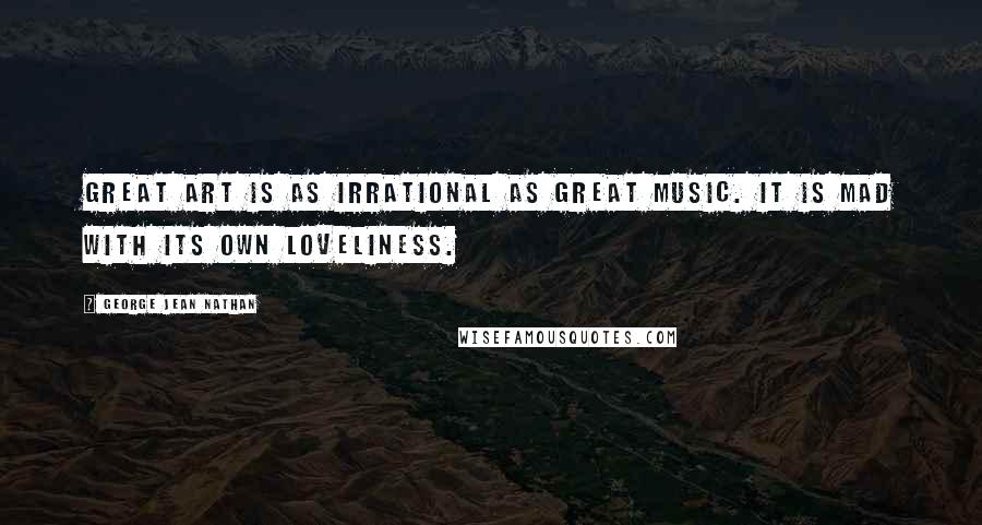 George Jean Nathan Quotes: Great art is as irrational as great music. It is mad with its own loveliness.