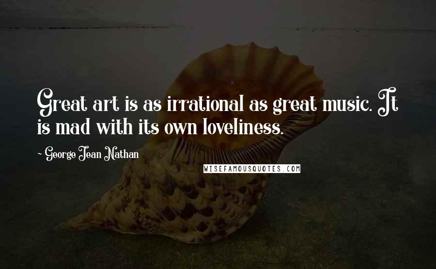 George Jean Nathan Quotes: Great art is as irrational as great music. It is mad with its own loveliness.