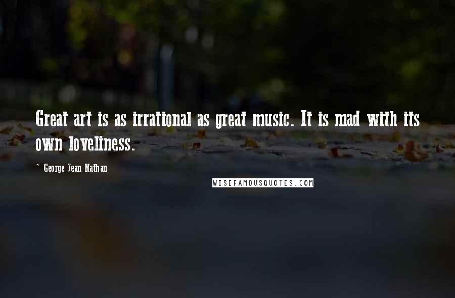 George Jean Nathan Quotes: Great art is as irrational as great music. It is mad with its own loveliness.