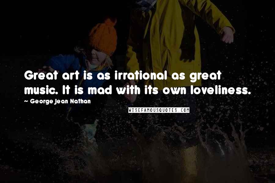 George Jean Nathan Quotes: Great art is as irrational as great music. It is mad with its own loveliness.
