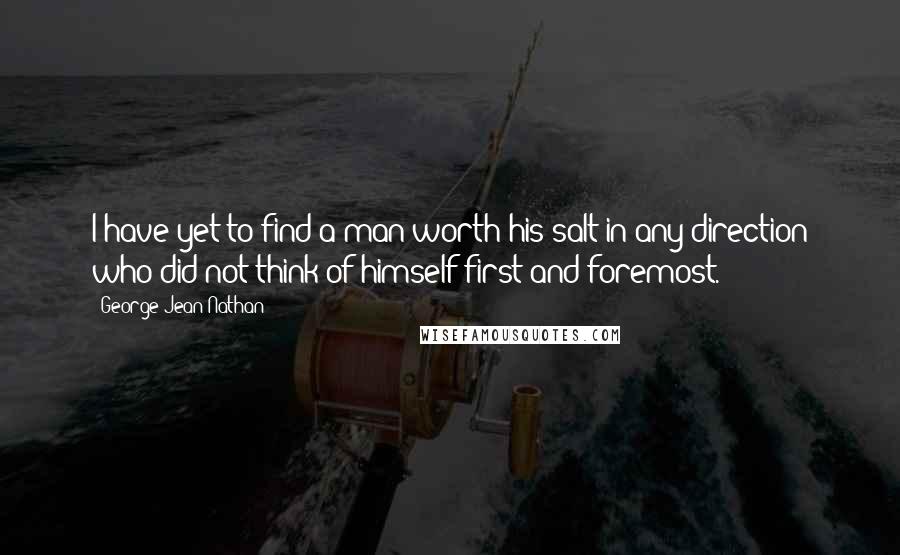 George Jean Nathan Quotes: I have yet to find a man worth his salt in any direction who did not think of himself first and foremost.