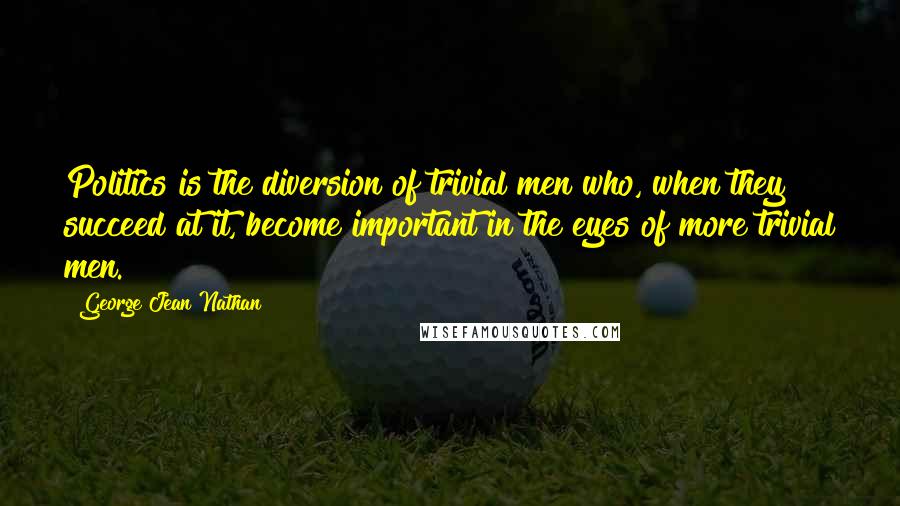 George Jean Nathan Quotes: Politics is the diversion of trivial men who, when they succeed at it, become important in the eyes of more trivial men.