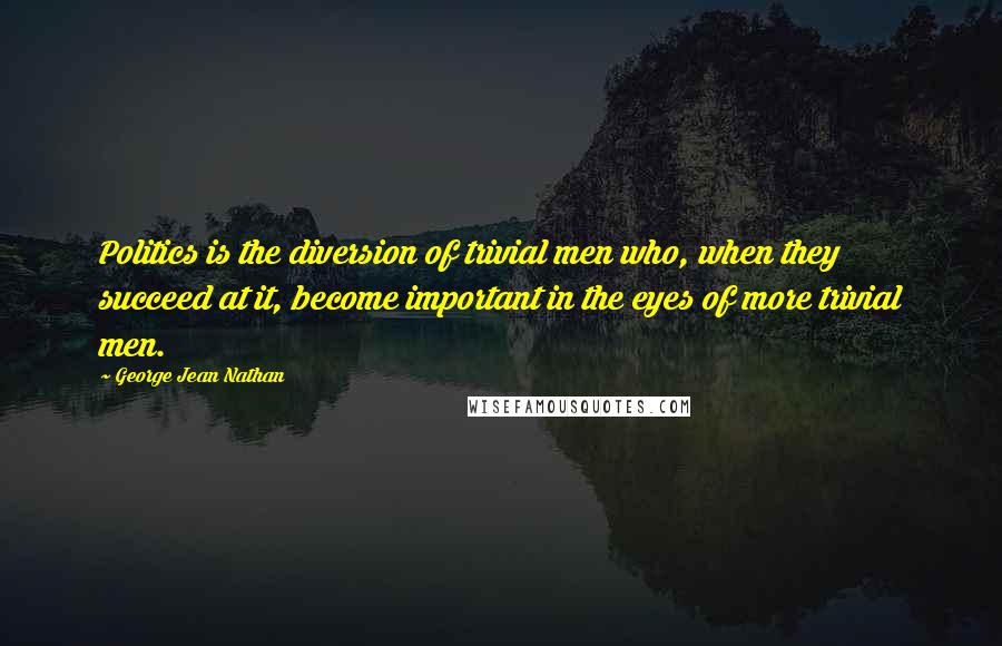 George Jean Nathan Quotes: Politics is the diversion of trivial men who, when they succeed at it, become important in the eyes of more trivial men.