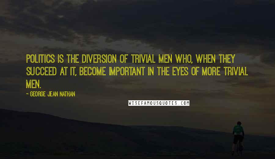 George Jean Nathan Quotes: Politics is the diversion of trivial men who, when they succeed at it, become important in the eyes of more trivial men.