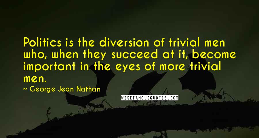 George Jean Nathan Quotes: Politics is the diversion of trivial men who, when they succeed at it, become important in the eyes of more trivial men.
