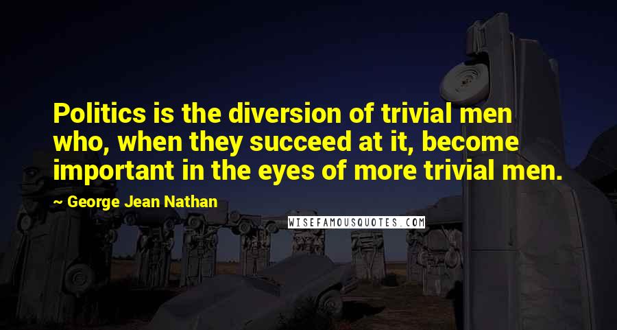 George Jean Nathan Quotes: Politics is the diversion of trivial men who, when they succeed at it, become important in the eyes of more trivial men.