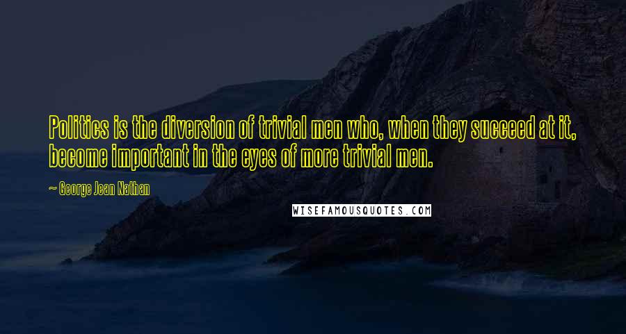George Jean Nathan Quotes: Politics is the diversion of trivial men who, when they succeed at it, become important in the eyes of more trivial men.