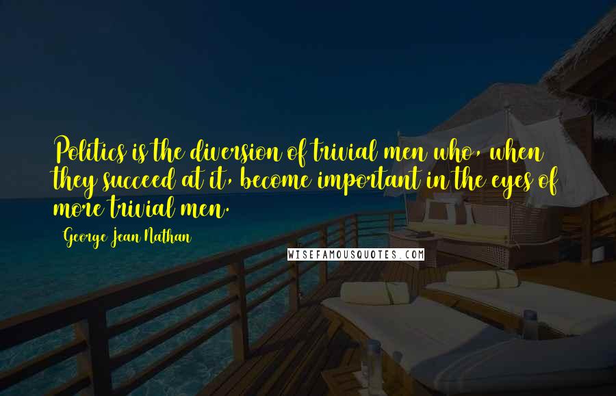 George Jean Nathan Quotes: Politics is the diversion of trivial men who, when they succeed at it, become important in the eyes of more trivial men.