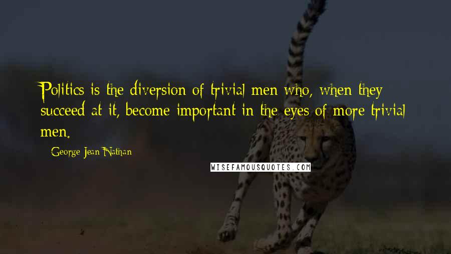 George Jean Nathan Quotes: Politics is the diversion of trivial men who, when they succeed at it, become important in the eyes of more trivial men.