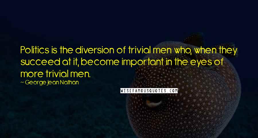 George Jean Nathan Quotes: Politics is the diversion of trivial men who, when they succeed at it, become important in the eyes of more trivial men.
