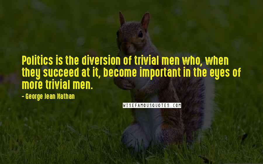 George Jean Nathan Quotes: Politics is the diversion of trivial men who, when they succeed at it, become important in the eyes of more trivial men.