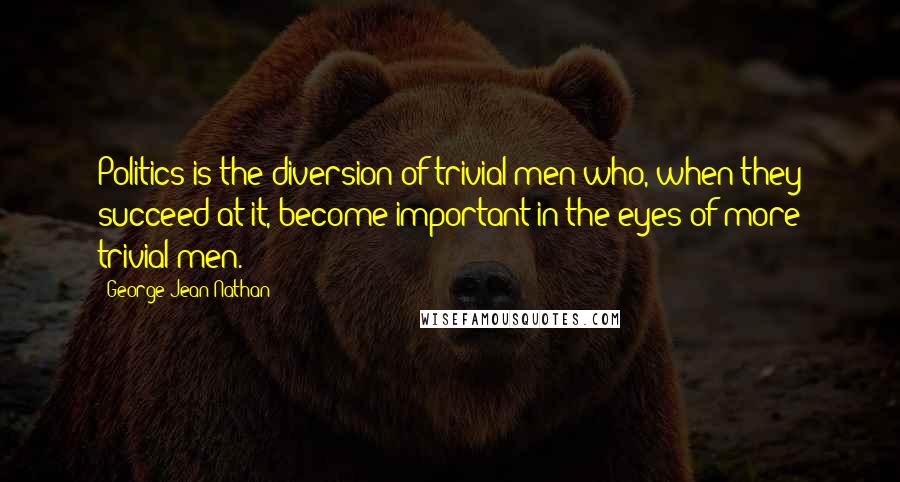George Jean Nathan Quotes: Politics is the diversion of trivial men who, when they succeed at it, become important in the eyes of more trivial men.