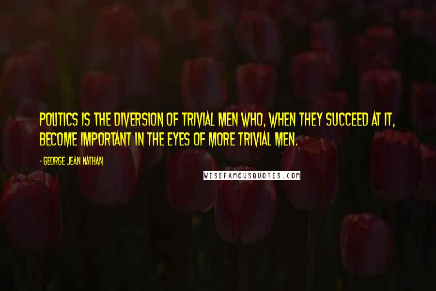 George Jean Nathan Quotes: Politics is the diversion of trivial men who, when they succeed at it, become important in the eyes of more trivial men.