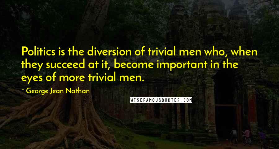 George Jean Nathan Quotes: Politics is the diversion of trivial men who, when they succeed at it, become important in the eyes of more trivial men.