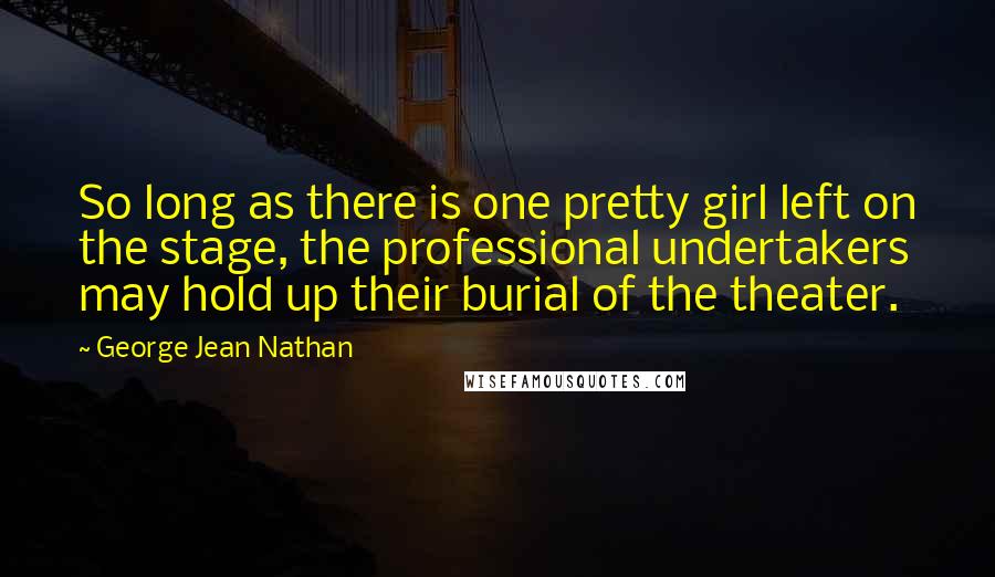 George Jean Nathan Quotes: So long as there is one pretty girl left on the stage, the professional undertakers may hold up their burial of the theater.