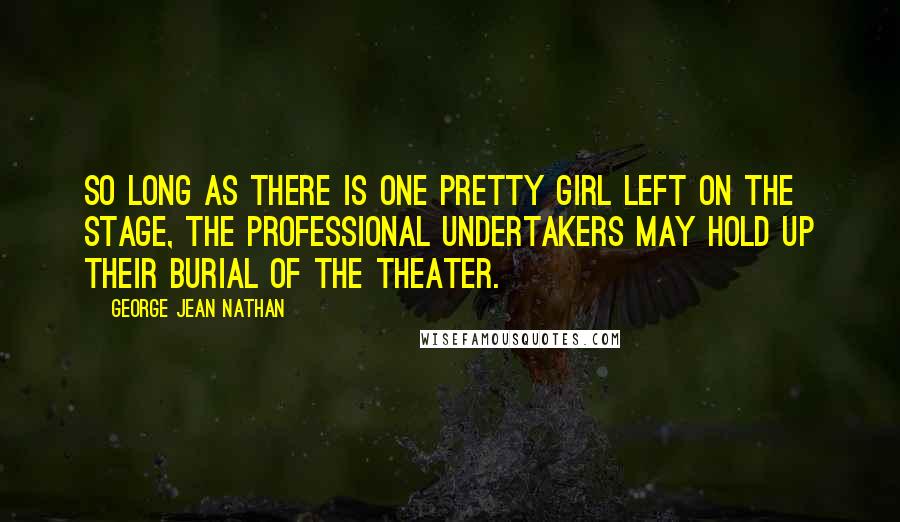 George Jean Nathan Quotes: So long as there is one pretty girl left on the stage, the professional undertakers may hold up their burial of the theater.