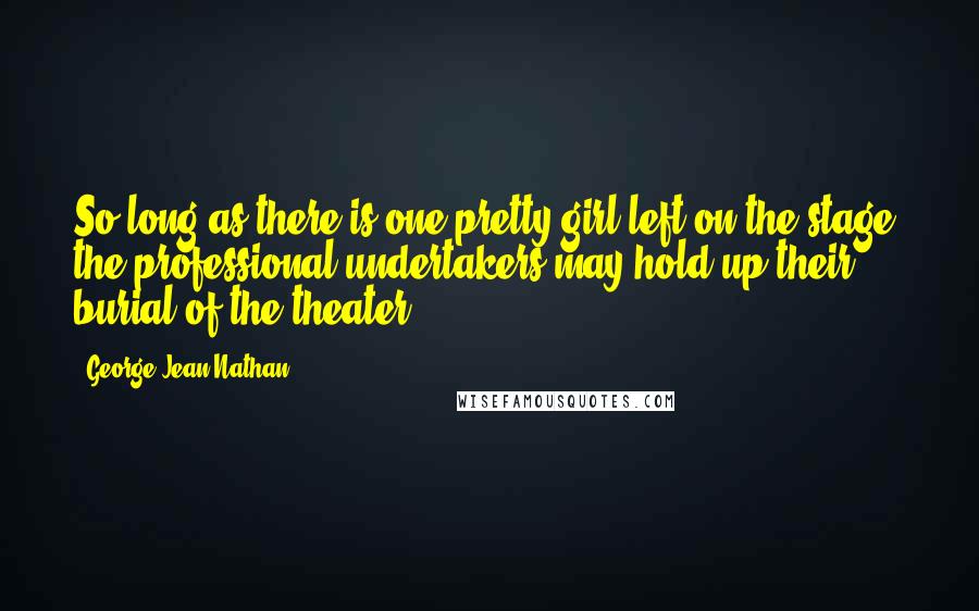 George Jean Nathan Quotes: So long as there is one pretty girl left on the stage, the professional undertakers may hold up their burial of the theater.