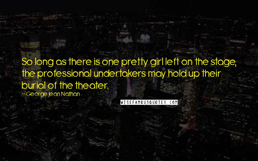 George Jean Nathan Quotes: So long as there is one pretty girl left on the stage, the professional undertakers may hold up their burial of the theater.