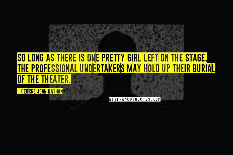 George Jean Nathan Quotes: So long as there is one pretty girl left on the stage, the professional undertakers may hold up their burial of the theater.