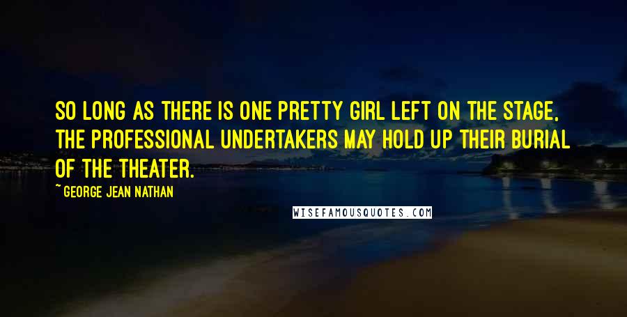 George Jean Nathan Quotes: So long as there is one pretty girl left on the stage, the professional undertakers may hold up their burial of the theater.