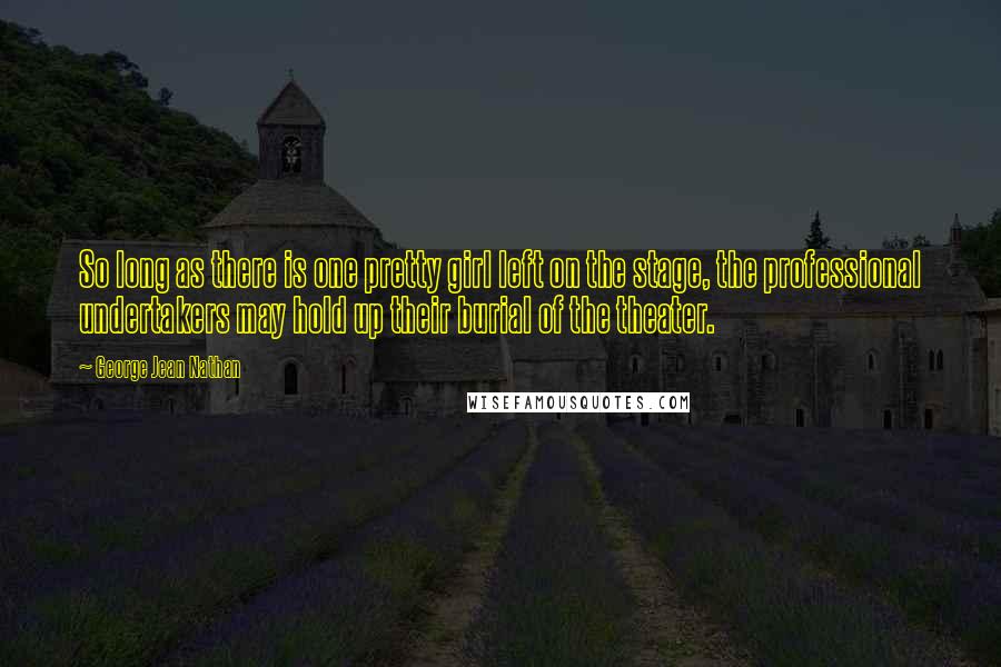 George Jean Nathan Quotes: So long as there is one pretty girl left on the stage, the professional undertakers may hold up their burial of the theater.