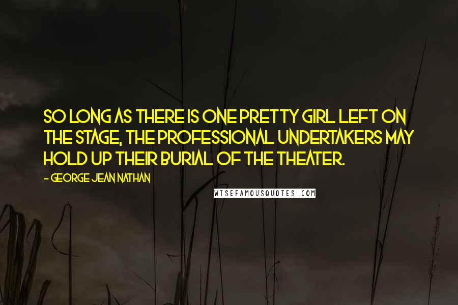 George Jean Nathan Quotes: So long as there is one pretty girl left on the stage, the professional undertakers may hold up their burial of the theater.