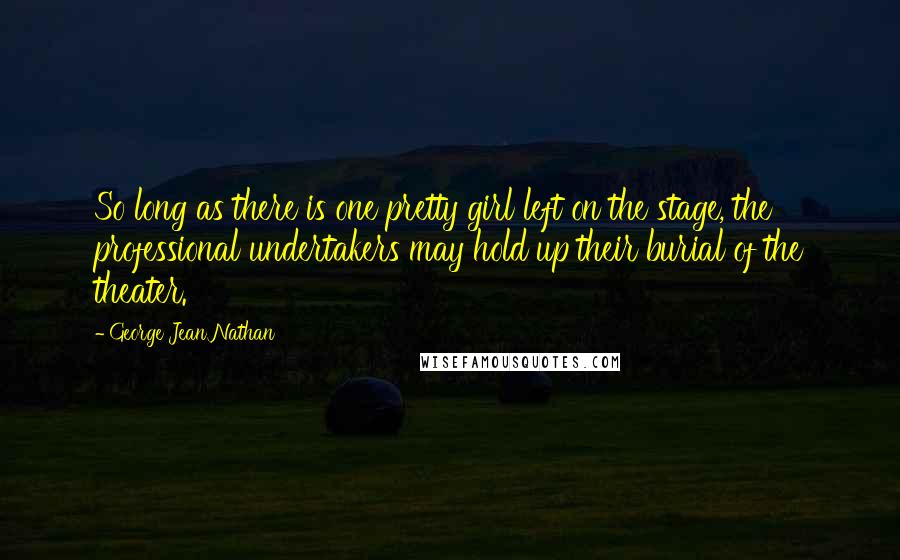 George Jean Nathan Quotes: So long as there is one pretty girl left on the stage, the professional undertakers may hold up their burial of the theater.