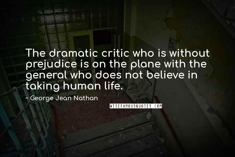 George Jean Nathan Quotes: The dramatic critic who is without prejudice is on the plane with the general who does not believe in taking human life.