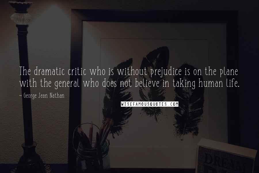 George Jean Nathan Quotes: The dramatic critic who is without prejudice is on the plane with the general who does not believe in taking human life.