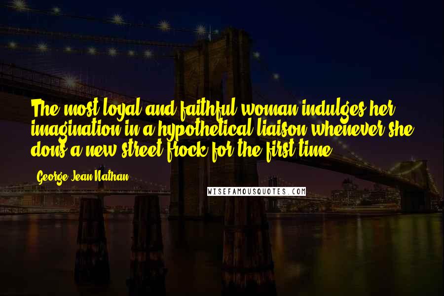 George Jean Nathan Quotes: The most loyal and faithful woman indulges her imagination in a hypothetical liaison whenever she dons a new street frock for the first time.