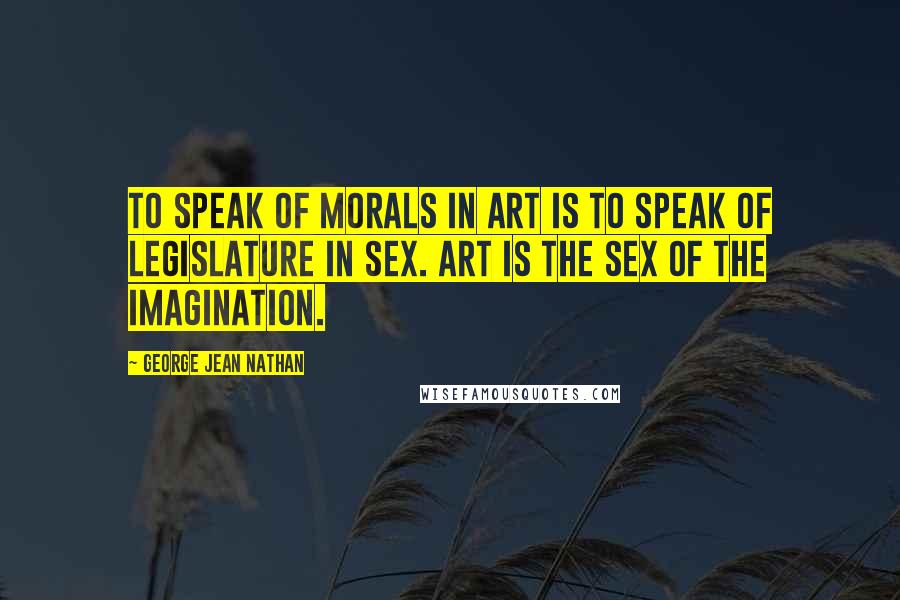 George Jean Nathan Quotes: To speak of morals in art is to speak of legislature in sex. Art is the sex of the imagination.