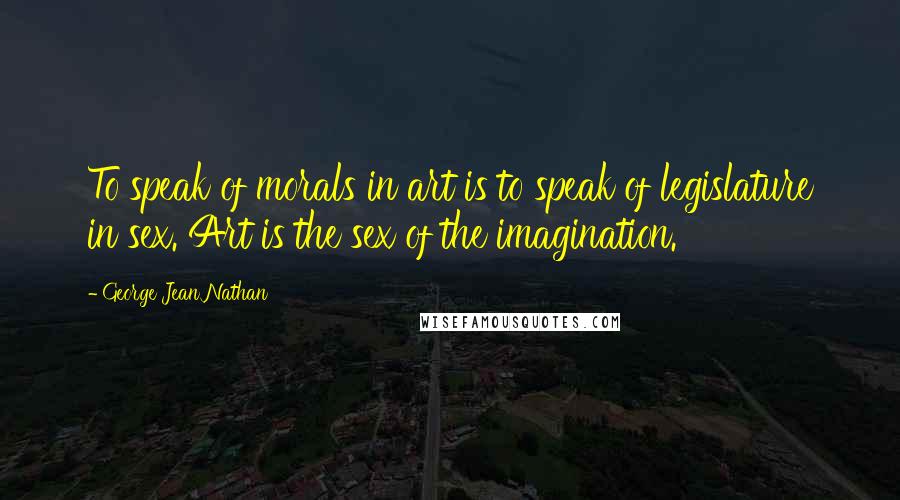 George Jean Nathan Quotes: To speak of morals in art is to speak of legislature in sex. Art is the sex of the imagination.
