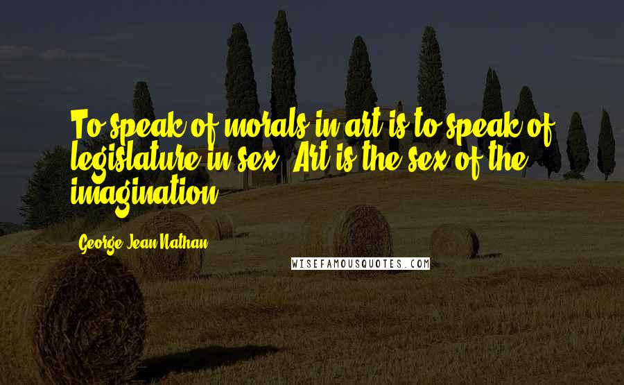 George Jean Nathan Quotes: To speak of morals in art is to speak of legislature in sex. Art is the sex of the imagination.